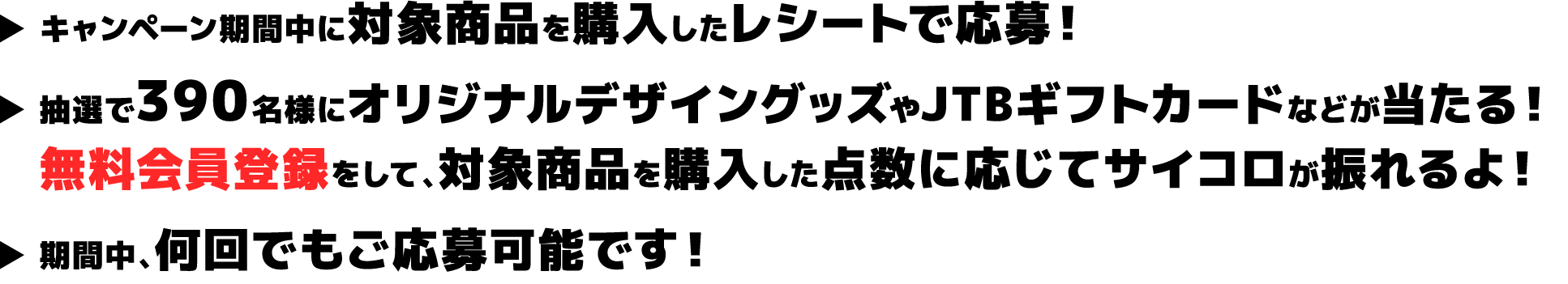 ▶︎ キャンペーン期間中に対象商品を購入したレシートで応募！ ▶︎ 抽選で390名様にオリジナルデザイングッズやJTBギフトカードなどが当たる！無料会員登録をして、対象商品を購入した点数に応じてサイコロが振れるよ！ ▶︎ 期間中、何回でもご応募可能です！